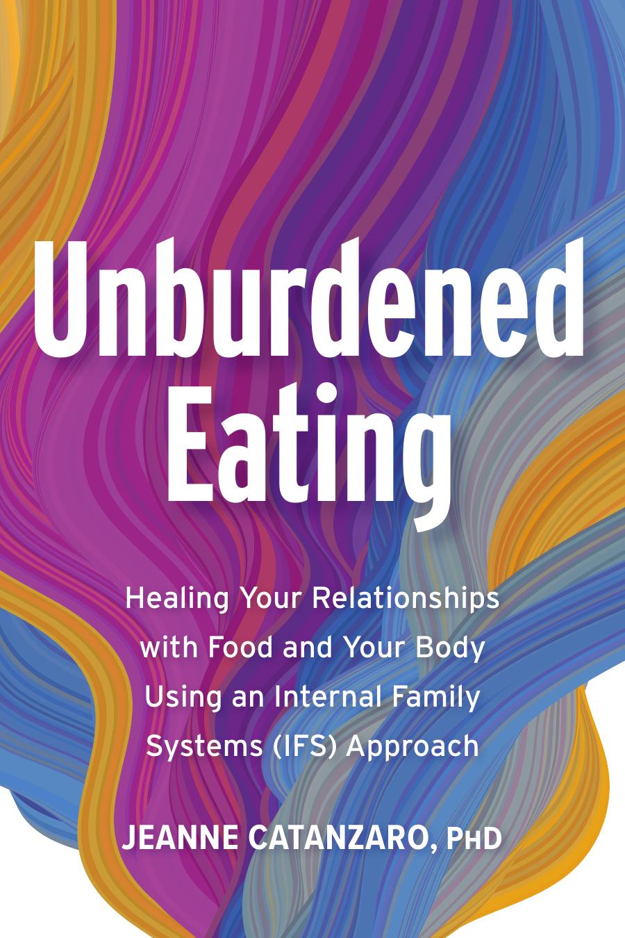 Unburdened Eating: Healing Your Relationships With Food and Your Body Using an Internal Family Systems (IFS) Approach